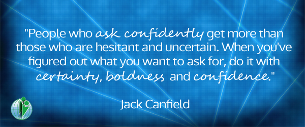 “People who ask confidently get more than those who are hesitant and uncertain. When you’ve figured out what you want to ask for, do it with certainty, boldness and confidence.” Jack Canfield