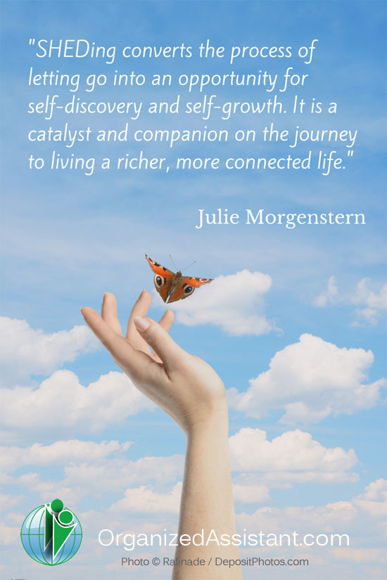 SHEDing converts the process of letting go into an opportunity for self-discovery and self-growth. It is a catalyst and companion on the journey to living a richer, more connected life. - Julie Morgenstern